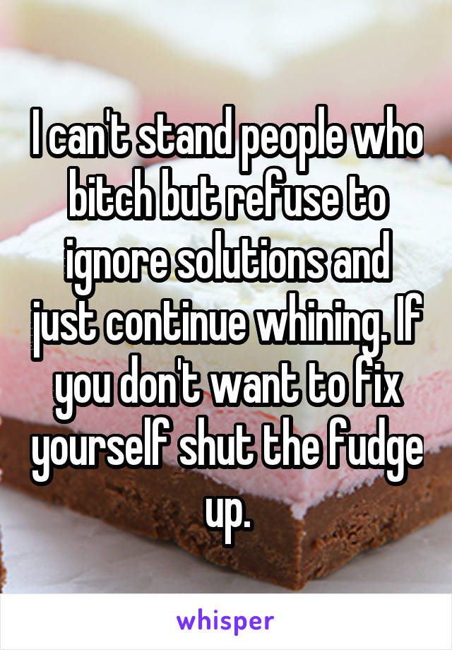 I can't stand people who bitch but refuse to ignore solutions and just continue whining. If you don't want to fix yourself shut the fudge up.