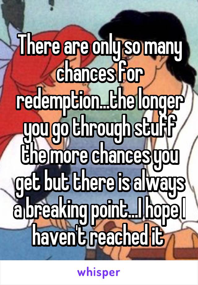 There are only so many chances for redemption...the longer you go through stuff the more chances you get but there is always a breaking point...I hope I haven't reached it 