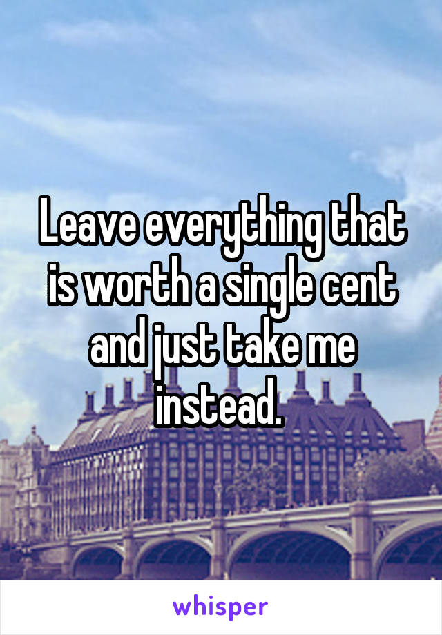 Leave everything that is worth a single cent and just take me instead. 