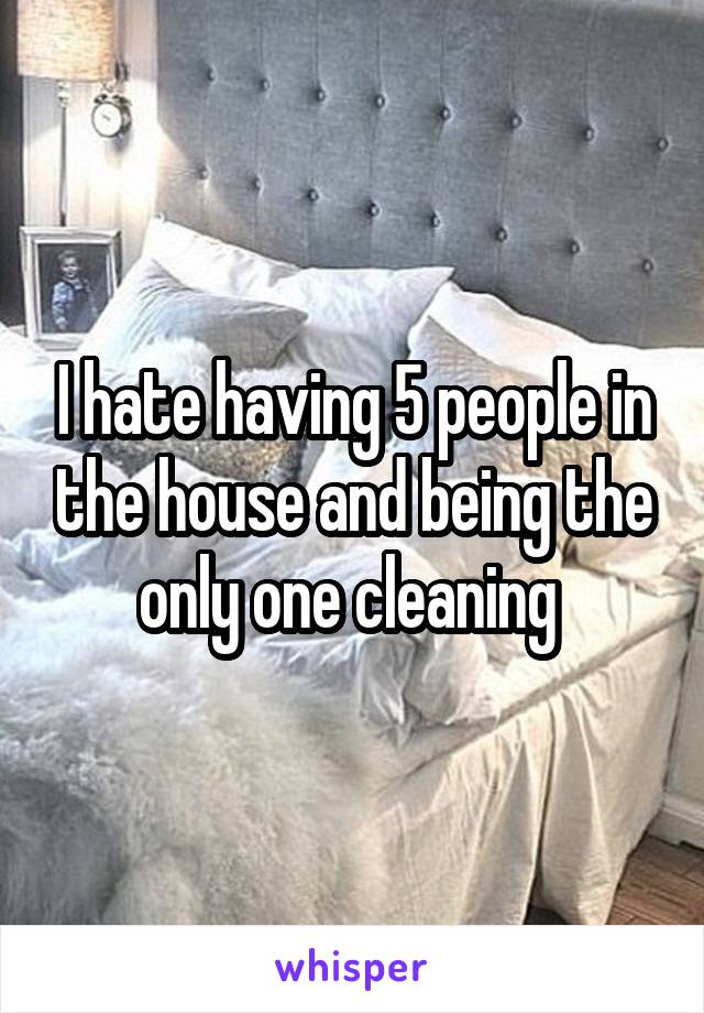 I hate having 5 people in the house and being the only one cleaning 