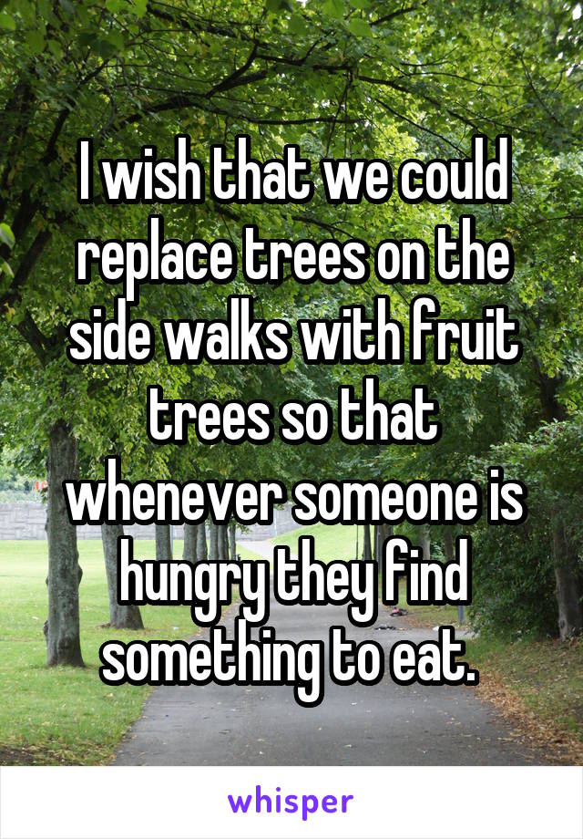 I wish that we could replace trees on the side walks with fruit trees so that whenever someone is hungry they find something to eat. 
