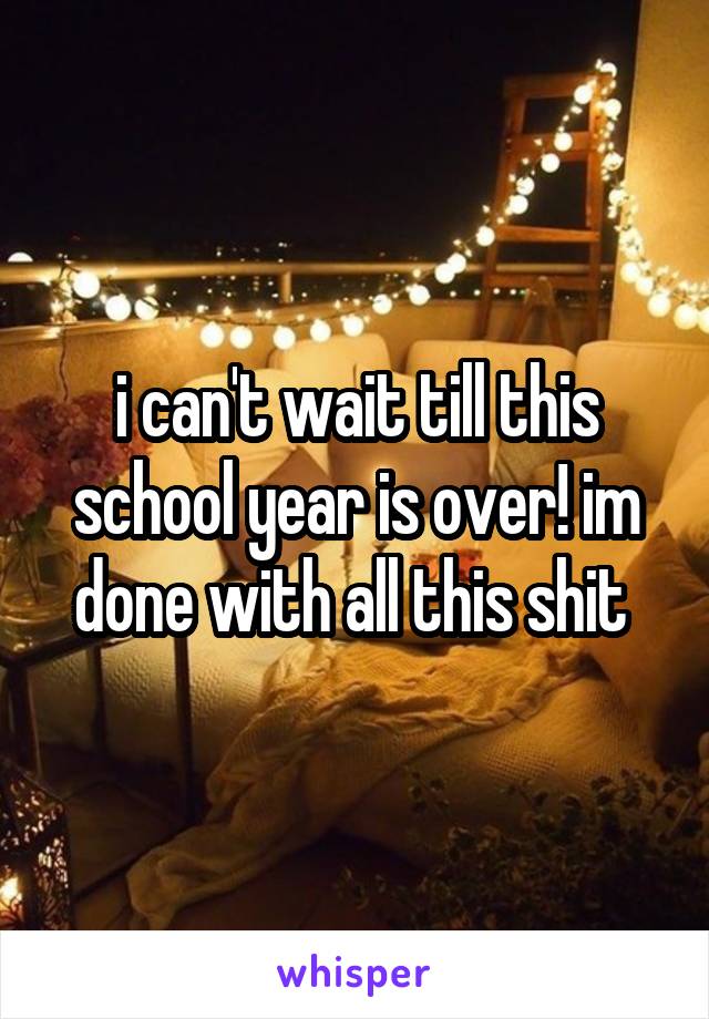 i can't wait till this school year is over! im done with all this shit 