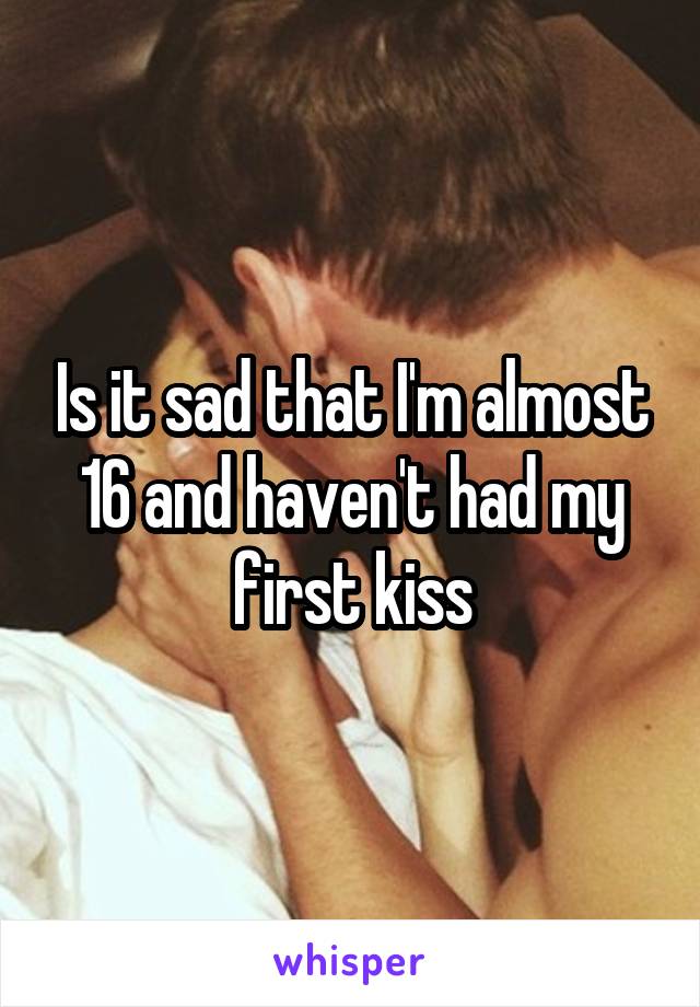 Is it sad that I'm almost 16 and haven't had my first kiss
