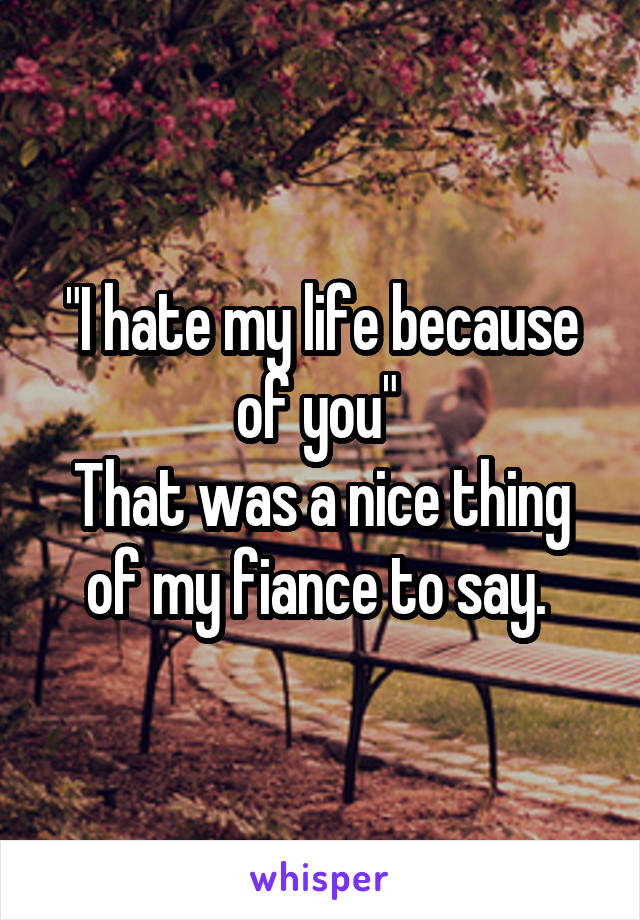 "I hate my life because of you" 
That was a nice thing of my fiance to say. 
