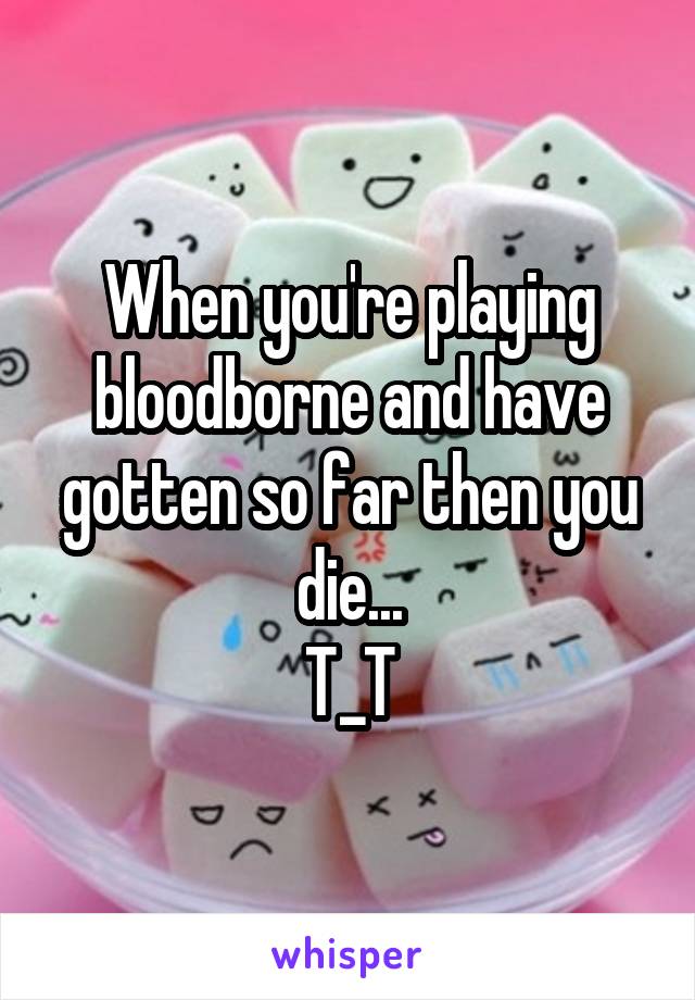When you're playing bloodborne and have gotten so far then you die...
T_T