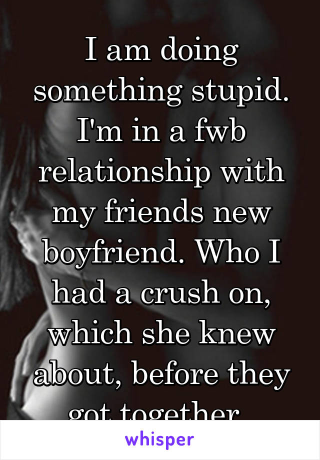 I am doing something stupid. I'm in a fwb relationship with my friends new boyfriend. Who I had a crush on, which she knew about, before they got together. 