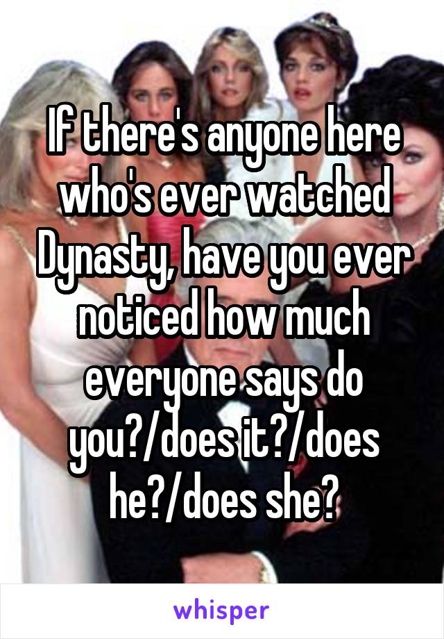 If there's anyone here who's ever watched Dynasty, have you ever noticed how much everyone says do you?/does it?/does he?/does she?