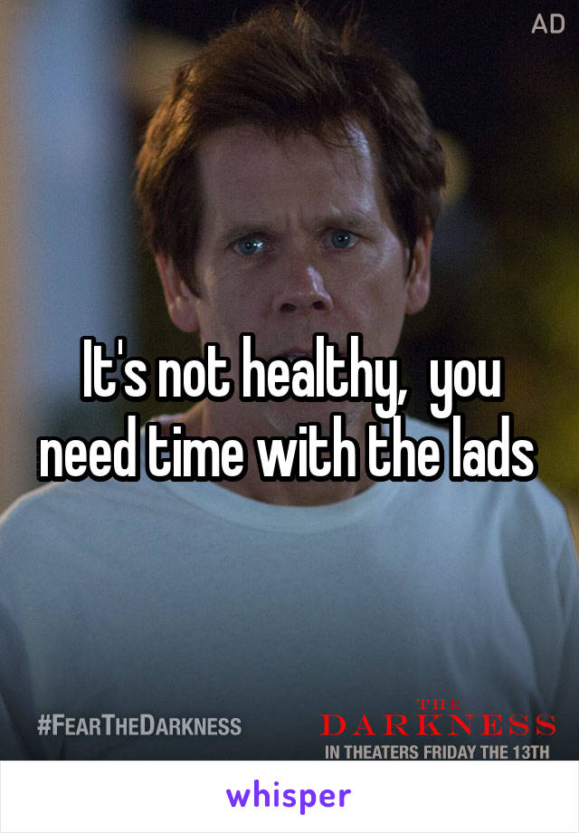 It's not healthy,  you need time with the lads 
