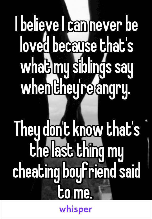 I believe I can never be loved because that's what my siblings say when they're angry. 

They don't know that's the last thing my cheating boyfriend said to me. 