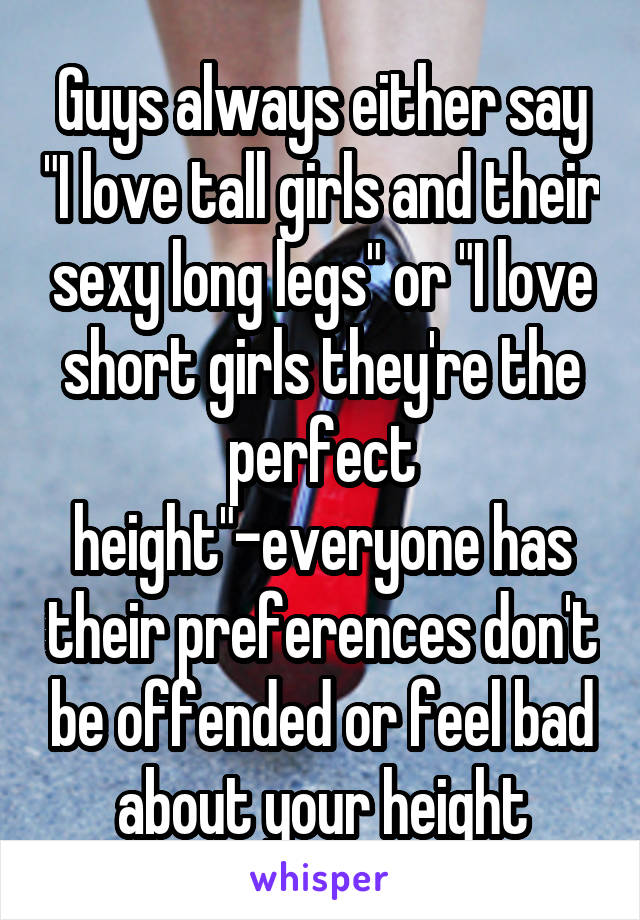 Guys always either say "I love tall girls and their sexy long legs" or "I love short girls they're the perfect height"-everyone has their preferences don't be offended or feel bad about your height