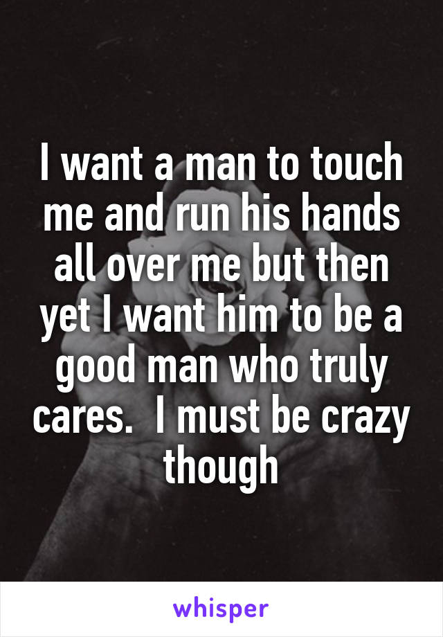 I want a man to touch me and run his hands all over me but then yet I want him to be a good man who truly cares.  I must be crazy though