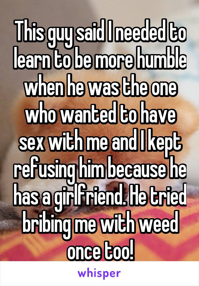 This guy said I needed to learn to be more humble when he was the one who wanted to have sex with me and I kept refusing him because he has a girlfriend. He tried bribing me with weed once too!