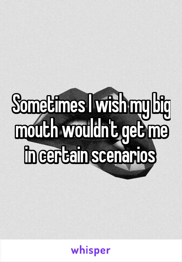 Sometimes I wish my big mouth wouldn't get me in certain scenarios 