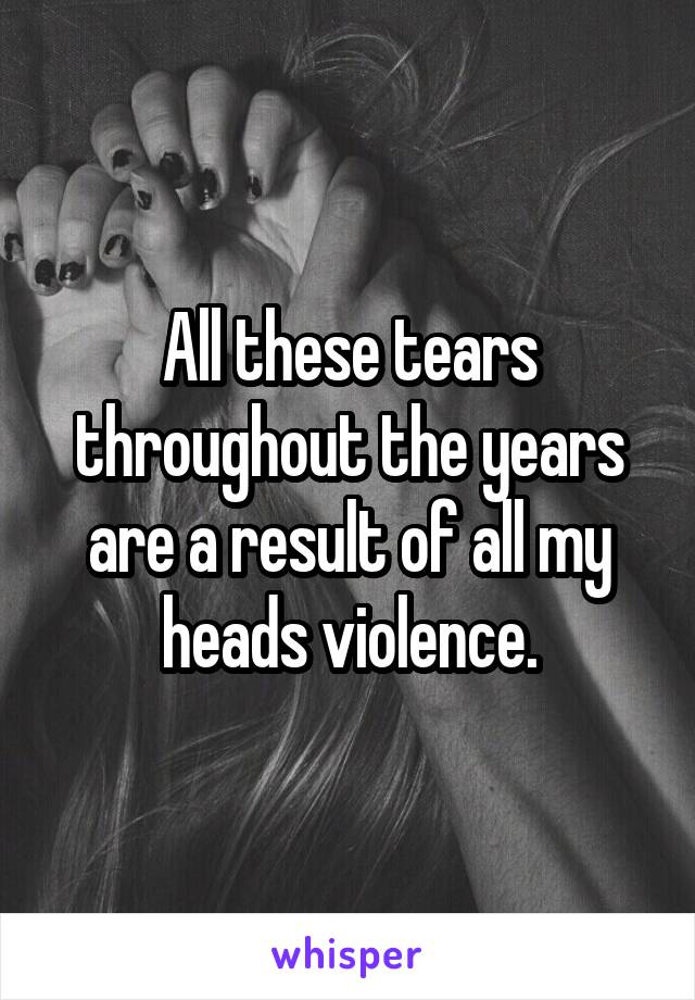 All these tears throughout the years are a result of all my heads violence.