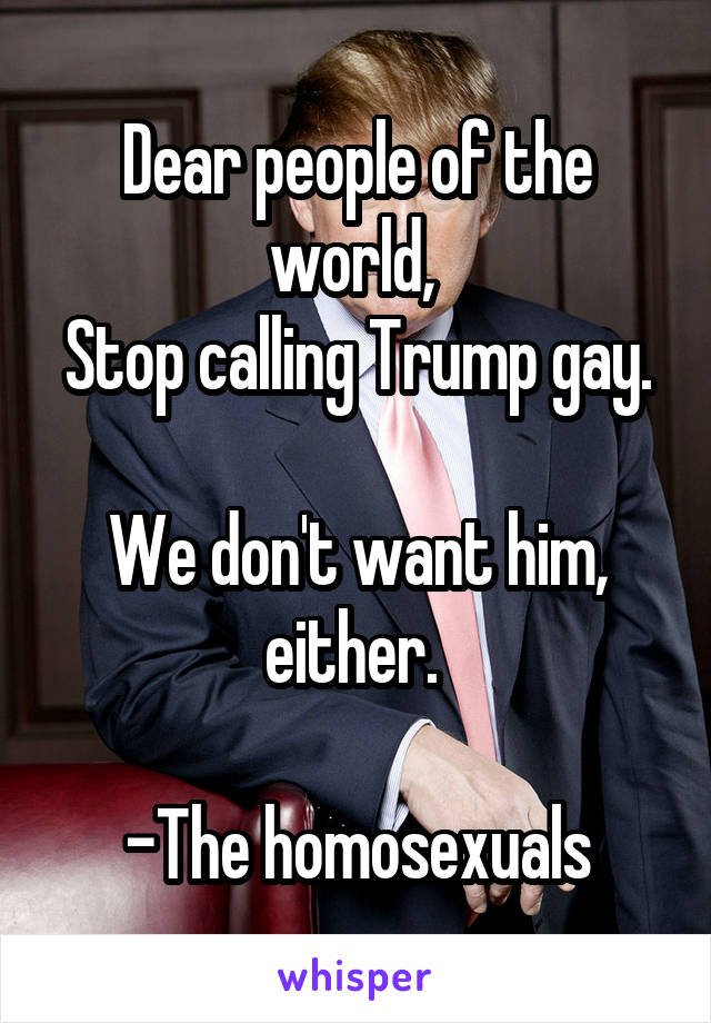 Dear people of the world, 
Stop calling Trump gay. 
We don't want him, either. 

-The homosexuals