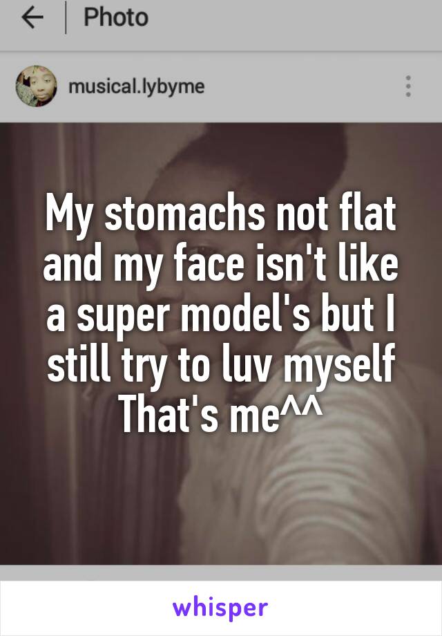 My stomachs not flat and my face isn't like a super model's but I still try to luv myself
That's me^^
