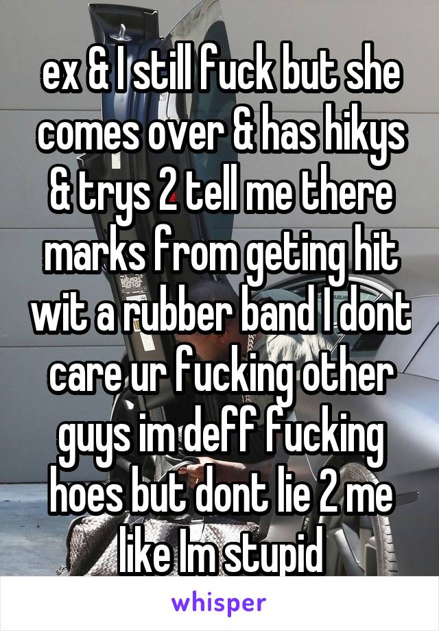 ex & I still fuck but she comes over & has hikys & trys 2 tell me there marks from geting hit wit a rubber band I dont care ur fucking other guys im deff fucking hoes but dont lie 2 me like Im stupid