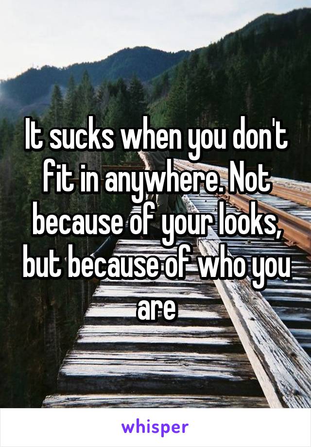 It sucks when you don't fit in anywhere. Not because of your looks, but because of who you are