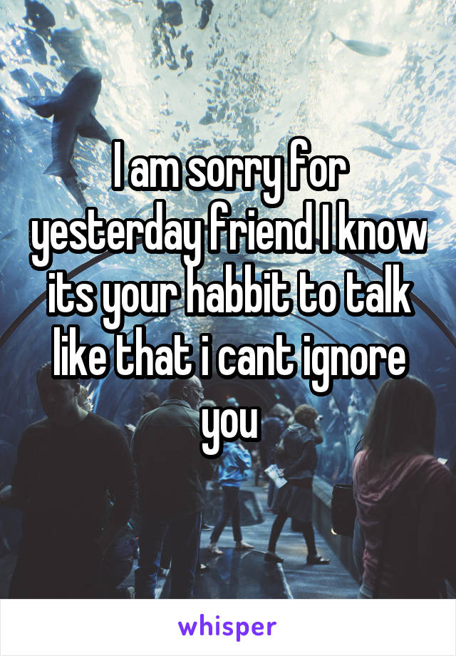 I am sorry for yesterday friend I know its your habbit to talk like that i cant ignore you
