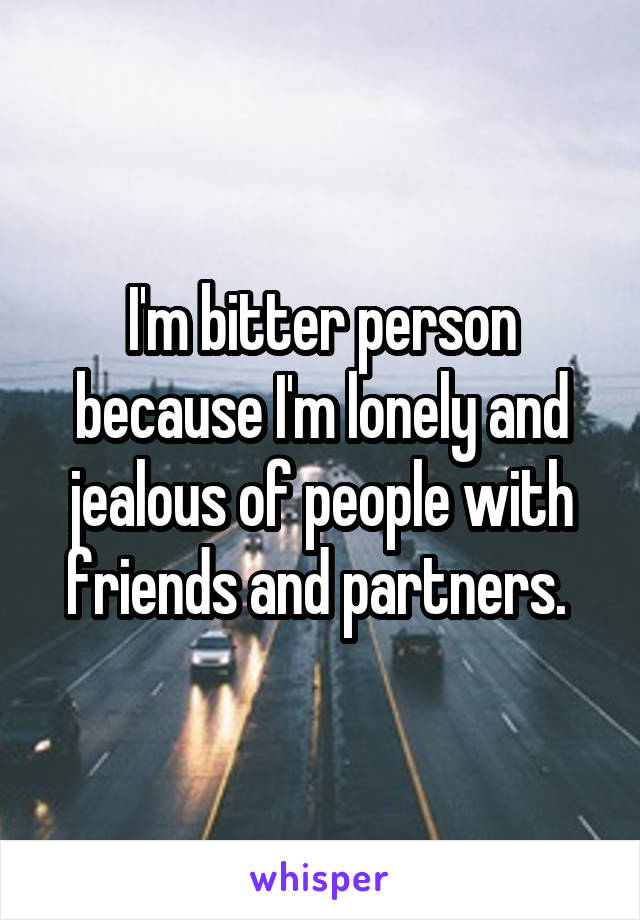 I'm bitter person because I'm lonely and jealous of people with friends and partners. 