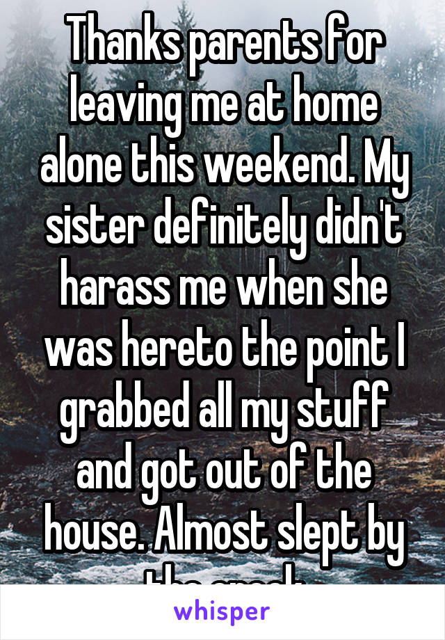 Thanks parents for leaving me at home alone this weekend. My sister definitely didn't harass me when she was hereto the point I grabbed all my stuff and got out of the house. Almost slept by the creek