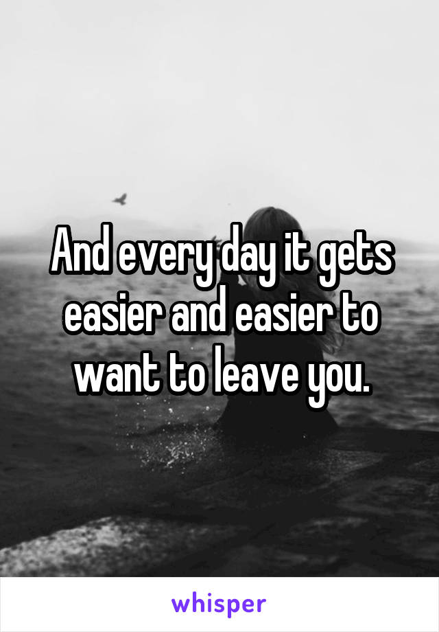 And every day it gets easier and easier to want to leave you.