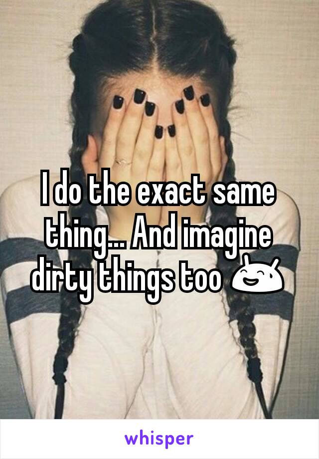 I do the exact same thing... And imagine dirty things too 😅
