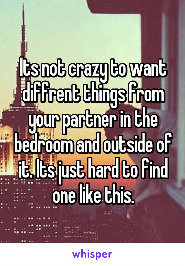 Its not crazy to want diffrent things from your partner in the bedroom and outside of it. Its just hard to find one like this.