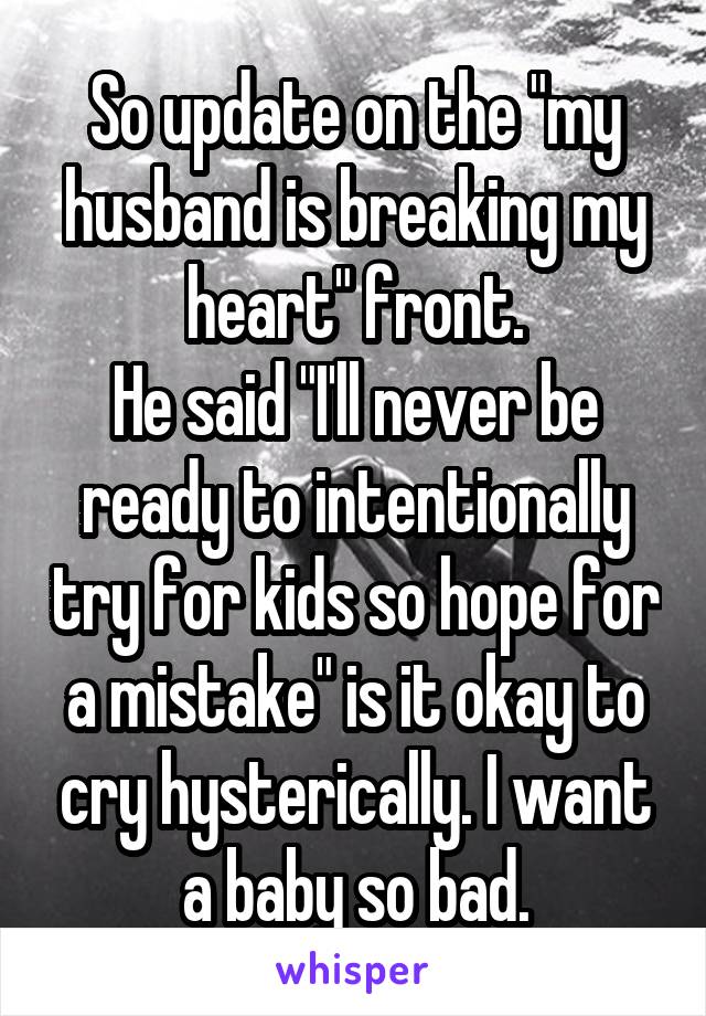 So update on the "my husband is breaking my heart" front.
He said "I'll never be ready to intentionally try for kids so hope for a mistake" is it okay to cry hysterically. I want a baby so bad.