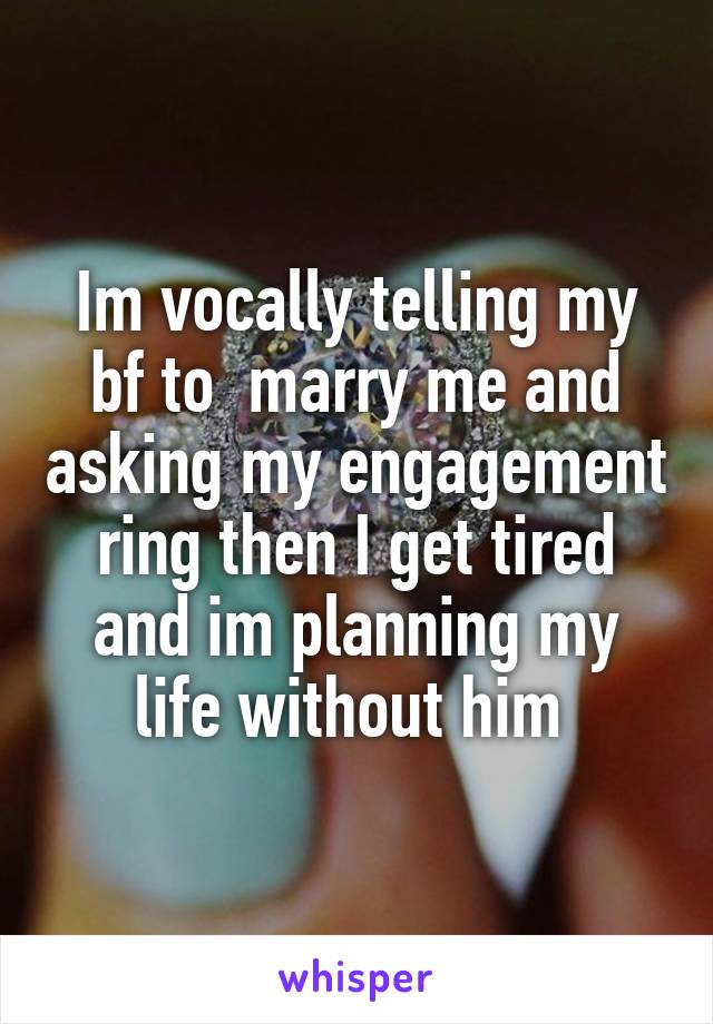 Im vocally telling my bf to  marry me and asking my engagement ring then I get tired and im planning my life without him 