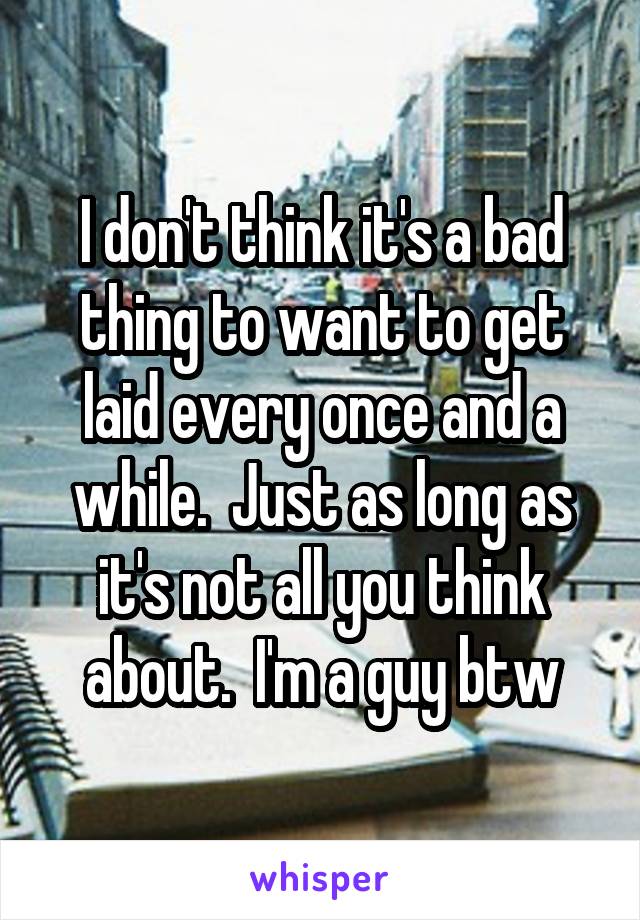 I don't think it's a bad thing to want to get laid every once and a while.  Just as long as it's not all you think about.  I'm a guy btw