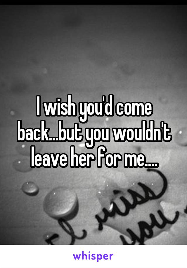 I wish you'd come back...but you wouldn't leave her for me....