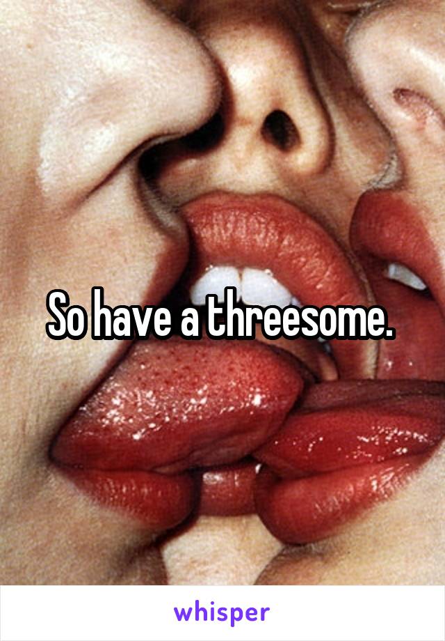 So have a threesome. 
