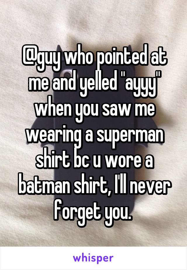@guy who pointed at me and yelled "ayyy" when you saw me wearing a superman shirt bc u wore a batman shirt, I'll never forget you. 