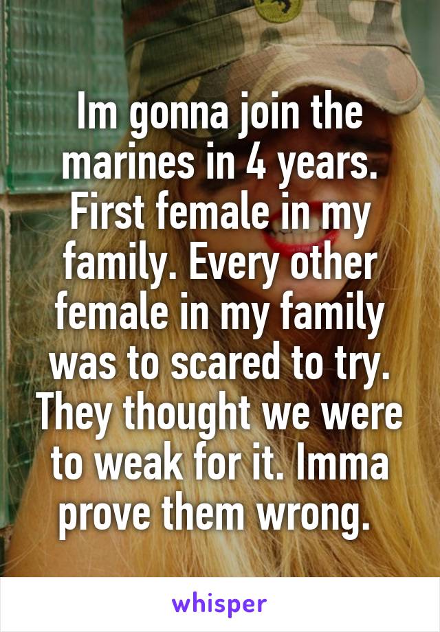 Im gonna join the marines in 4 years. First female in my family. Every other female in my family was to scared to try. They thought we were to weak for it. Imma prove them wrong. 