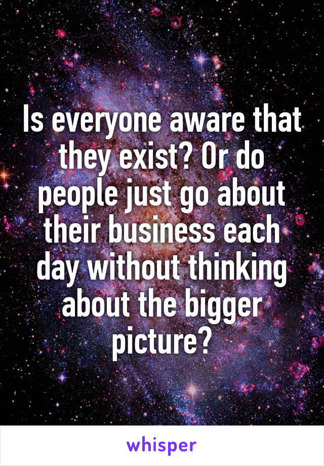 Is everyone aware that they exist? Or do people just go about their business each day without thinking about the bigger picture?