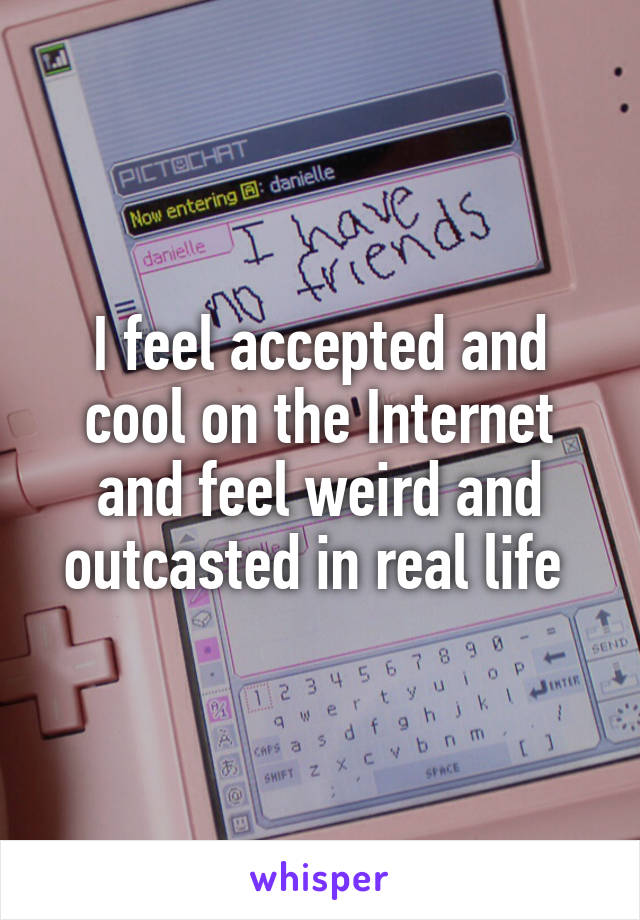 I feel accepted and cool on the Internet and feel weird and outcasted in real life 
