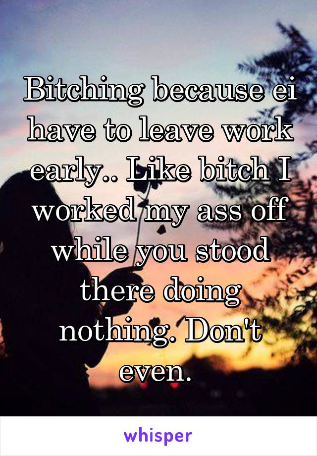 Bitching because ei have to leave work early.. Like bitch I worked my ass off while you stood there doing nothing. Don't even. 