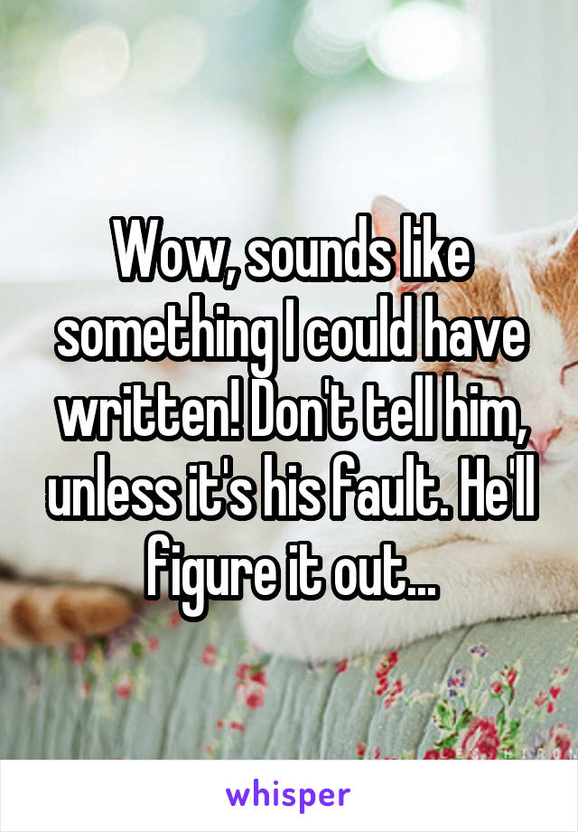 Wow, sounds like something I could have written! Don't tell him, unless it's his fault. He'll figure it out...