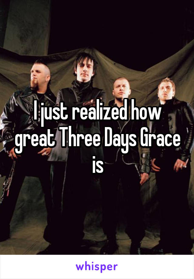 I just realized how great Three Days Grace is