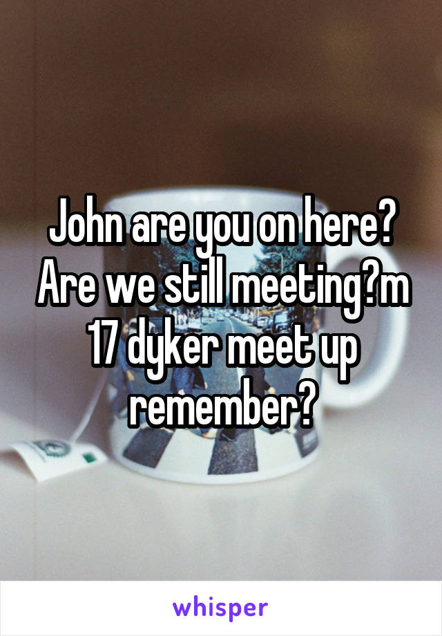 John are you on here? Are we still meeting?m 17 dyker meet up remember?