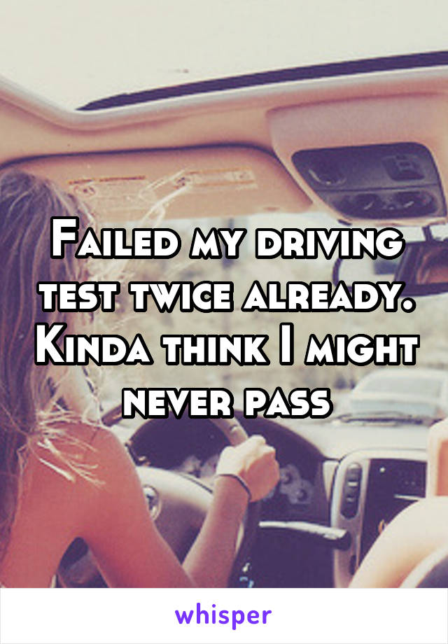Failed my driving test twice already. Kinda think I might never pass
