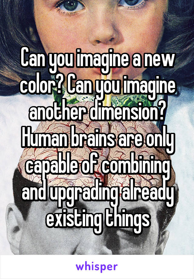 Can you imagine a new color? Can you imagine another dimension? Human brains are only capable of combining and upgrading already existing things