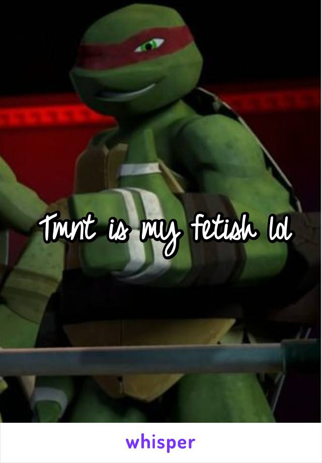 Tmnt is my fetish lol