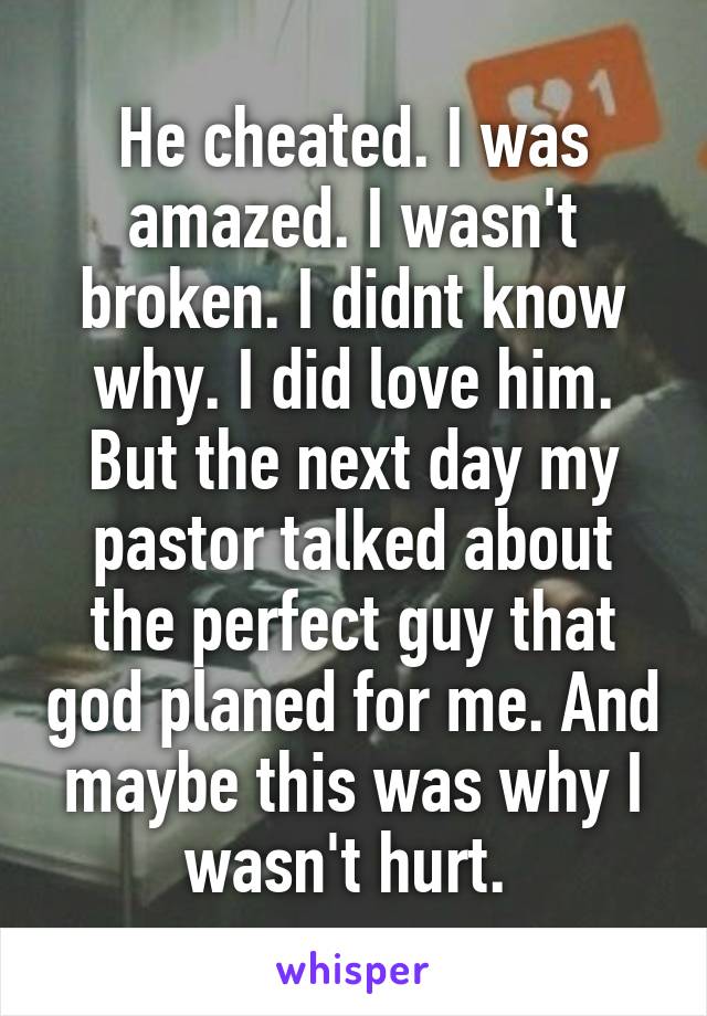 He cheated. I was amazed. I wasn't broken. I didnt know why. I did love him. But the next day my pastor talked about the perfect guy that god planed for me. And maybe this was why I wasn't hurt. 
