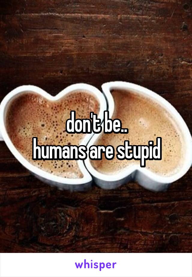 don't be..
humans are stupid