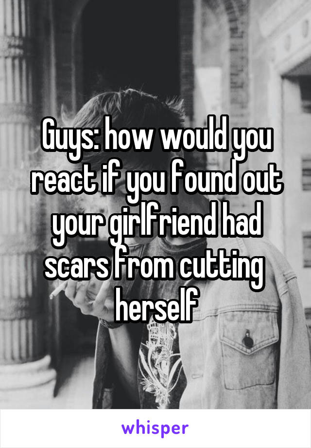 Guys: how would you react if you found out your girlfriend had scars from cutting 
herself