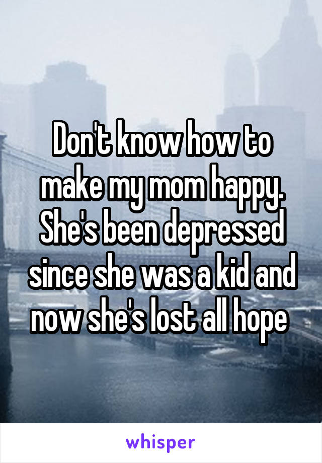 Don't know how to make my mom happy. She's been depressed since she was a kid and now she's lost all hope 