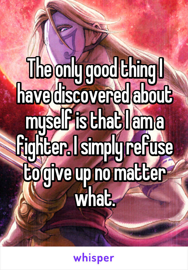 The only good thing I have discovered about myself is that I am a fighter. I simply refuse to give up no matter what.