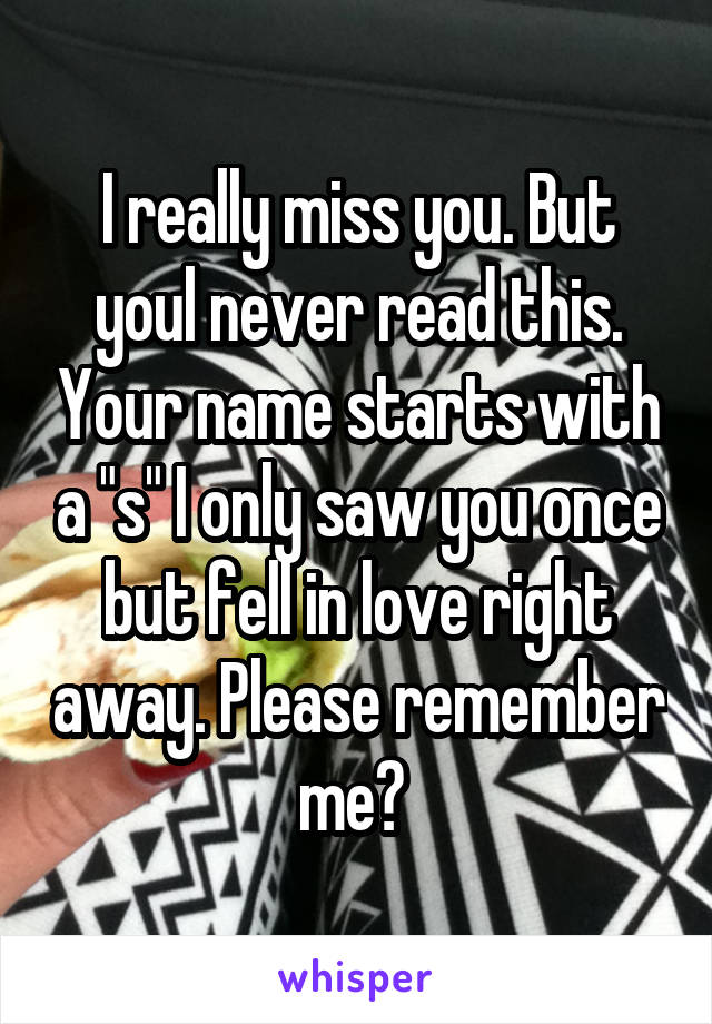 I really miss you. But youl never read this. Your name starts with a "s" I only saw you once but fell in love right away. Please remember me? 